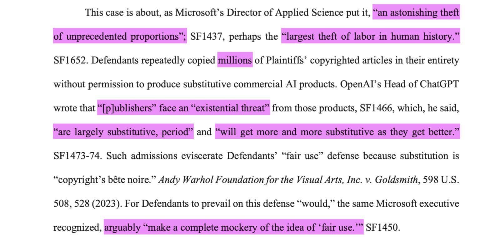 This case is about, as Microsoft’s Director of Applied Science [Brent Hecht] put it, “an astonishing theft of unprecedented proportions”; SF1437, perhaps the “largest theft of labor in human history.”SF1652. Defendants repeatedly copied millions of Plaintiffs’ copyrighted articles in their entiretywithout permission to produce substitutive commercial AI products. OpenAI’s Head of ChatGPTwrote that “[p]ublishers” face an “existential threat” from those products, SF1466, which, he said,“are largely substitutive, period” and “will get more and more substitutive as they get better.”SF1473-74. Such admissions eviscerate Defendants’ “fair use” defense because substitution is“copyright’s bête noire.” Andy Warhol Foundation for the Visual Arts, Inc. v. Goldsmith, 598 U.S.508, 528 (2023). For Defendants to prevail on this defense “would,” the same Microsoft executiverecognized, arguably “make a complete mockery of the idea of ‘fair use.’” SF1450.