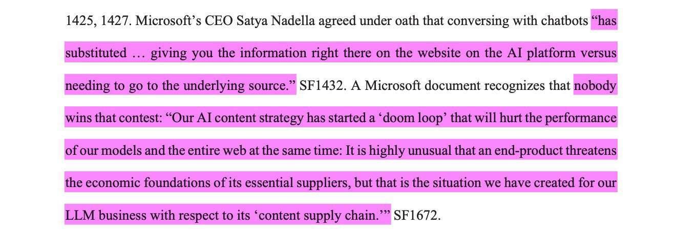 Microsoft’s CEO Satya Nadella agreed under oath that conversing with chatbots “hassubstituted … giving you the information right there on the website on the AI platform versusneeding to go to the underlying source.” SF1432. A Microsoft document recognizes that nobodywins that contest: “Our AI content strategy has started a ‘doom loop’ that will hurt the performanceof our models and the entire web at the same time: It is highly unusual that an end-product threatensthe economic foundations of its essential suppliers, but that is the situation we have created for ourLLM business with respect to its ‘content supply chain.’”